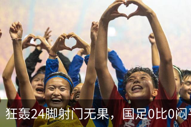 狂轰24脚射门无果，国足0比0闷平泰国队，武磊国家队百场纪念之夜错失良机